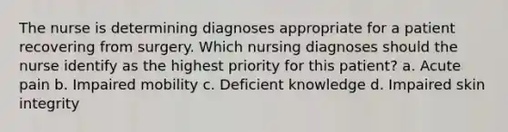 The nurse is determining diagnoses appropriate for a patient recovering from surgery. Which nursing diagnoses should the nurse identify as the highest priority for this patient? a. Acute pain b. Impaired mobility c. Deficient knowledge d. Impaired skin integrity