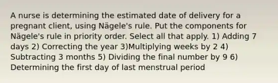 A nurse is determining the estimated date of delivery for a pregnant client, using Nägele's rule. Put the components for Nägele's rule in priority order. Select all that apply. 1) Adding 7 days 2) Correcting the year 3)Multiplying weeks by 2 4) Subtracting 3 months 5) Dividing the final number by 9 6) Determining the first day of last menstrual period