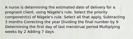 A nurse is determining the estimated date of delivery for a pregnant client, using Nägele's rule. Select the priority component(s) of Nägele's rule. Select all that apply. Subtracting 3 months Correcting the year Dividing the final number by 9 Determining the first day of last menstrual period Multiplying weeks by 2 Adding 7 days