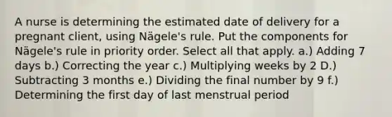 A nurse is determining the estimated date of delivery for a pregnant client, using Nägele's rule. Put the components for Nägele's rule in priority order. Select all that apply. a.) Adding 7 days b.) Correcting the year c.) Multiplying weeks by 2 D.) Subtracting 3 months e.) Dividing the final number by 9 f.) Determining the first day of last menstrual period