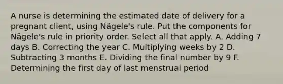 A nurse is determining the estimated date of delivery for a pregnant client, using Nägele's rule. Put the components for Nägele's rule in priority order. Select all that apply. A. Adding 7 days B. Correcting the year C. Multiplying weeks by 2 D. Subtracting 3 months E. Dividing the final number by 9 F. Determining the first day of last menstrual period