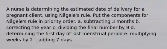 A nurse is determining the estimated date of delivery for a pregnant client, using Nägele's rule. Put the components for Nägele's rule in priority order. a. subtracting 3 months b. correcting the year c. dividing the final number by 9 d. determining the first day of last menstrual period e. multiplying weeks by 2 f. adding 7 days