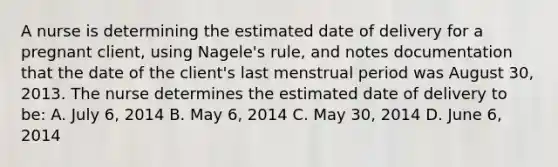 A nurse is determining the estimated date of delivery for a pregnant client, using Nagele's rule, and notes documentation that the date of the client's last menstrual period was August 30, 2013. The nurse determines the estimated date of delivery to be: A. July 6, 2014 B. May 6, 2014 C. May 30, 2014 D. June 6, 2014