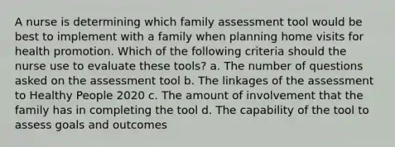 A nurse is determining which family assessment tool would be best to implement with a family when planning home visits for health promotion. Which of the following criteria should the nurse use to evaluate these tools? a. The number of questions asked on the assessment tool b. The linkages of the assessment to Healthy People 2020 c. The amount of involvement that the family has in completing the tool d. The capability of the tool to assess goals and outcomes