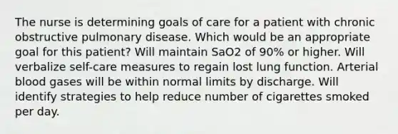 The nurse is determining goals of care for a patient with chronic obstructive pulmonary disease. Which would be an appropriate goal for this patient? Will maintain SaO2 of 90% or higher. Will verbalize self-care measures to regain lost lung function. Arterial blood gases will be within normal limits by discharge. Will identify strategies to help reduce number of cigarettes smoked per day.