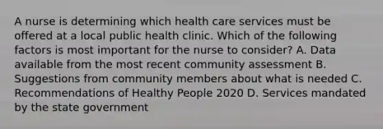 A nurse is determining which health care services must be offered at a local public health clinic. Which of the following factors is most important for the nurse to consider? A. Data available from the most recent community assessment B. Suggestions from community members about what is needed C. Recommendations of Healthy People 2020 D. Services mandated by the state government