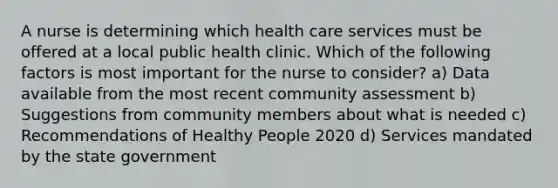 A nurse is determining which health care services must be offered at a local public health clinic. Which of the following factors is most important for the nurse to consider? a) Data available from the most recent community assessment b) Suggestions from community members about what is needed c) Recommendations of Healthy People 2020 d) Services mandated by the state government