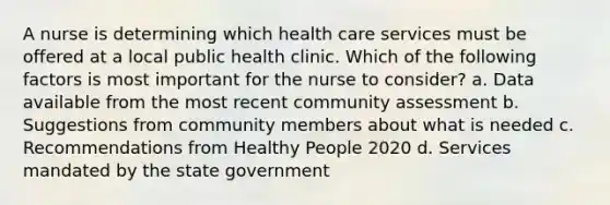 A nurse is determining which health care services must be offered at a local public health clinic. Which of the following factors is most important for the nurse to consider? a. Data available from the most recent community assessment b. Suggestions from community members about what is needed c. Recommendations from Healthy People 2020 d. Services mandated by the state government