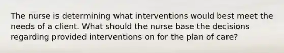 The nurse is determining what interventions would best meet the needs of a client. What should the nurse base the decisions regarding provided interventions on for the plan of care?