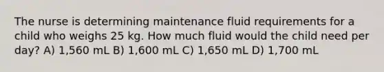 The nurse is determining maintenance fluid requirements for a child who weighs 25 kg. How much fluid would the child need per day? A) 1,560 mL B) 1,600 mL C) 1,650 mL D) 1,700 mL