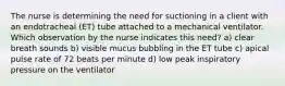 The nurse is determining the need for suctioning in a client with an endotracheal (ET) tube attached to a mechanical ventilator. Which observation by the nurse indicates this need? a) clear breath sounds b) visible mucus bubbling in the ET tube c) apical pulse rate of 72 beats per minute d) low peak inspiratory pressure on the ventilator