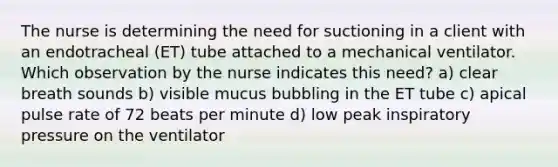 The nurse is determining the need for suctioning in a client with an endotracheal (ET) tube attached to a mechanical ventilator. Which observation by the nurse indicates this need? a) clear breath sounds b) visible mucus bubbling in the ET tube c) apical pulse rate of 72 beats per minute d) low peak inspiratory pressure on the ventilator