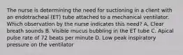 The nurse is determining the need for suctioning in a client with an endotracheal (ET) tube attached to a mechanical ventilator. Which observation by the nurse indicates this need? A. Clear breath sounds B. Visible mucus bubbling in the ET tube C. Apical pulse rate of 72 beats per minute D. Low peak inspiratory pressure on the ventilator