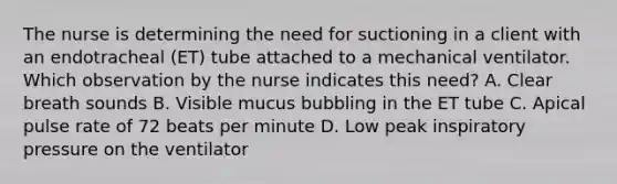 The nurse is determining the need for suctioning in a client with an endotracheal (ET) tube attached to a mechanical ventilator. Which observation by the nurse indicates this need? A. Clear breath sounds B. Visible mucus bubbling in the ET tube C. Apical pulse rate of 72 beats per minute D. Low peak inspiratory pressure on the ventilator