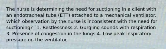 The nurse is determining the need for suctioning in a client with an endotracheal tube (ETT) attached to a mechanical ventilator. Which observation by the nurse is inconsistent with the need for suctioning? `1. Restlessness 2. Gurgling sounds with respiration 3. Presence of congestion in the lungs 4. Low peak inspiratory pressure on the ventilator