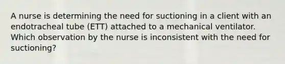 A nurse is determining the need for suctioning in a client with an endotracheal tube (ETT) attached to a mechanical ventilator. Which observation by the nurse is inconsistent with the need for suctioning?