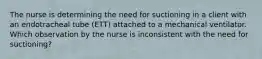 The nurse is determining the need for suctioning in a client with an endotracheal tube (ETT) attached to a mechanical ventilator. Which observation by the nurse is inconsistent with the need for suctioning?