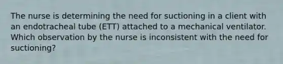 The nurse is determining the need for suctioning in a client with an endotracheal tube (ETT) attached to a mechanical ventilator. Which observation by the nurse is inconsistent with the need for suctioning?