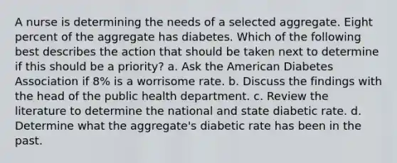 A nurse is determining the needs of a selected aggregate. Eight percent of the aggregate has diabetes. Which of the following best describes the action that should be taken next to determine if this should be a priority? a. Ask the American Diabetes Association if 8% is a worrisome rate. b. Discuss the findings with the head of the public health department. c. Review the literature to determine the national and state diabetic rate. d. Determine what the aggregate's diabetic rate has been in the past.