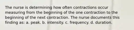 The nurse is determining how often contractions occur measuring from the beginning of the one contraction to the beginning of the next contraction. The nurse documents this finding as: a. peak. b. intensity. c. frequency. d. duration.