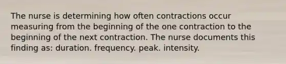 The nurse is determining how often contractions occur measuring from the beginning of the one contraction to the beginning of the next contraction. The nurse documents this finding as: duration. frequency. peak. intensity.