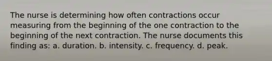 The nurse is determining how often contractions occur measuring from the beginning of the one contraction to the beginning of the next contraction. The nurse documents this finding as: a. duration. b. intensity. c. frequency. d. peak.