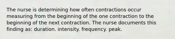 The nurse is determining how often contractions occur measuring from the beginning of the one contraction to the beginning of the next contraction. The nurse documents this finding as: duration. intensity. frequency. peak.