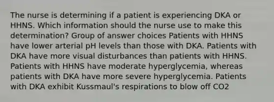 The nurse is determining if a patient is experiencing DKA or HHNS. Which information should the nurse use to make this determination? Group of answer choices Patients with HHNS have lower arterial pH levels than those with DKA. Patients with DKA have more visual disturbances than patients with HHNS. Patients with HHNS have moderate hyperglycemia, whereas patients with DKA have more severe hyperglycemia. Patients with DKA exhibit Kussmaul's respirations to blow off CO2