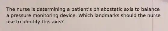 The nurse is determining a patient's phlebostatic axis to balance a pressure monitoring device. Which landmarks should the nurse use to identify this axis?