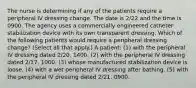 The nurse is determining if any of the patients require a peripheral IV dressing change. The date is 2/22 and the time is 0900. The agency uses a commercially engineered catheter stabilization device with its own transparent dressing. Which of the following patients would require a peripheral dressing change? (Select all that apply.) A patient: (1) with the peripheral IV dressing dated 2/20, 1400. (2) with the peripheral IV dressing dated 2/17, 1000. (3) whose manufactured stabilization device is loose. (4) with a wet peripheral IV dressing after bathing. (5) with the peripheral IV dressing dated 2/21, 0900.