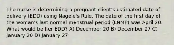 The nurse is determining a pregnant client's estimated date of delivery (EDD) using Nägele's Rule. The date of the first day of the woman's last normal menstrual period (LNMP) was April 20. What would be her EDD? A) December 20 B) December 27 C) January 20 D) January 27