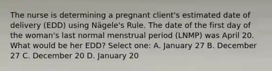 The nurse is determining a pregnant client's estimated date of delivery (EDD) using Nägele's Rule. The date of the first day of the woman's last normal menstrual period (LNMP) was April 20. What would be her EDD? Select one: A. January 27 B. December 27 C. December 20 D. January 20