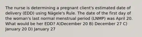 The nurse is determining a pregnant client's estimated date of delivery (EDD) using Nägele's Rule. The date of the first day of the woman's last normal menstrual period (LNMP) was April 20. What would be her EDD? A)December 20 B) December 27 C) January 20 D) January 27