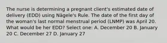 The nurse is determining a pregnant client's estimated date of delivery (EDD) using Nägele's Rule. The date of the first day of the woman's last normal menstrual period (LNMP) was April 20. What would be her EDD? Select one: A. December 20 B. January 20 C. December 27 D. January 27