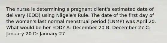 The nurse is determining a pregnant client's estimated date of delivery (EDD) using Nägele's Rule. The date of the first day of the woman's last normal menstrual period (LNMP) was April 20. What would be her EDD? A: December 20 B: December 27 C: January 20 D: January 27