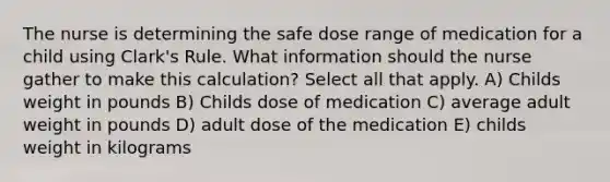 The nurse is determining the safe dose range of medication for a child using Clark's Rule. What information should the nurse gather to make this calculation? Select all that apply. A) Childs weight in pounds B) Childs dose of medication C) average adult weight in pounds D) adult dose of the medication E) childs weight in kilograms