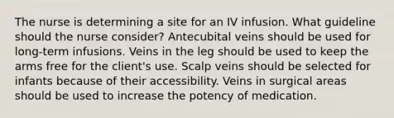 The nurse is determining a site for an IV infusion. What guideline should the nurse consider? Antecubital veins should be used for long-term infusions. Veins in the leg should be used to keep the arms free for the client's use. Scalp veins should be selected for infants because of their accessibility. Veins in surgical areas should be used to increase the potency of medication.