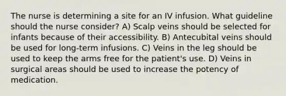 The nurse is determining a site for an IV infusion. What guideline should the nurse consider? A) Scalp veins should be selected for infants because of their accessibility. B) Antecubital veins should be used for long-term infusions. C) Veins in the leg should be used to keep the arms free for the patient's use. D) Veins in surgical areas should be used to increase the potency of medication.