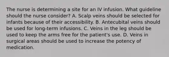 The nurse is determining a site for an IV infusion. What guideline should the nurse consider? A. Scalp veins should be selected for infants because of their accessibility. B. Antecubital veins should be used for long-term infusions. C. Veins in the leg should be used to keep the arms free for the patient's use. D. Veins in surgical areas should be used to increase the potency of medication.