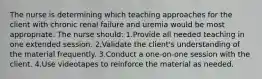 The nurse is determining which teaching approaches for the client with chronic renal failure and uremia would be most appropriate. The nurse should: 1.Provide all needed teaching in one extended session. 2.Validate the client's understanding of the material frequently. 3.Conduct a one-on-one session with the client. 4.Use videotapes to reinforce the material as needed.