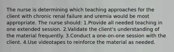 The nurse is determining which teaching approaches for the client with chronic renal failure and uremia would be most appropriate. The nurse should: 1.Provide all needed teaching in one extended session. 2.Validate the client's understanding of the material frequently. 3.Conduct a one-on-one session with the client. 4.Use videotapes to reinforce the material as needed.