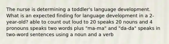 The nurse is determining a toddler's language development. What is an expected finding for language development in a 2-year-old? able to count out loud to 20 speaks 20 nouns and 4 pronouns speaks two words plus "ma-ma" and "da-da" speaks in two-word sentences using a noun and a verb