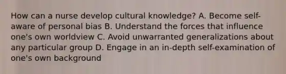 How can a nurse develop cultural knowledge? A. Become self-aware of personal bias B. Understand the forces that influence one's own worldview C. Avoid unwarranted generalizations about any particular group D. Engage in an in-depth self-examination of one's own background