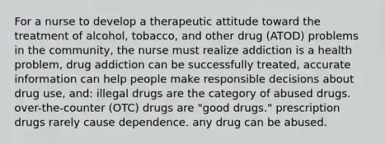 For a nurse to develop a therapeutic attitude toward the treatment of alcohol, tobacco, and other drug (ATOD) problems in the community, the nurse must realize addiction is a health problem, drug addiction can be successfully treated, accurate information can help people make responsible decisions about drug use, and: illegal drugs are the category of abused drugs. over-the-counter (OTC) drugs are "good drugs." prescription drugs rarely cause dependence. any drug can be abused.