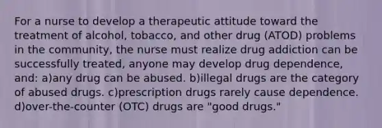 For a nurse to develop a therapeutic attitude toward the treatment of alcohol, tobacco, and other drug (ATOD) problems in the community, the nurse must realize drug addiction can be successfully treated, anyone may develop drug dependence, and: a)any drug can be abused. b)illegal drugs are the category of abused drugs. c)prescription drugs rarely cause dependence. d)over-the-counter (OTC) drugs are "good drugs."