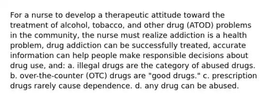 For a nurse to develop a therapeutic attitude toward the treatment of alcohol, tobacco, and other drug (ATOD) problems in the community, the nurse must realize addiction is a health problem, drug addiction can be successfully treated, accurate information can help people make responsible decisions about drug use, and: a. illegal drugs are the category of abused drugs. b. over-the-counter (OTC) drugs are "good drugs." c. prescription drugs rarely cause dependence. d. any drug can be abused.