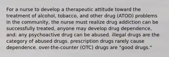 For a nurse to develop a therapeutic attitude toward the treatment of alcohol, tobacco, and other drug (ATOD) problems in the community, the nurse must realize drug addiction can be successfully treated, anyone may develop drug dependence, and: any psychoactive drug can be abused. illegal drugs are the category of abused drugs. prescription drugs rarely cause dependence. over-the-counter (OTC) drugs are "good drugs."