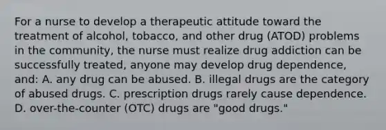 For a nurse to develop a therapeutic attitude toward the treatment of alcohol, tobacco, and other drug (ATOD) problems in the community, the nurse must realize drug addiction can be successfully treated, anyone may develop drug dependence, and: A. any drug can be abused. B. illegal drugs are the category of abused drugs. C. prescription drugs rarely cause dependence. D. over-the-counter (OTC) drugs are "good drugs."