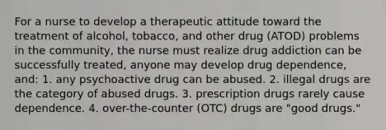 For a nurse to develop a therapeutic attitude toward the treatment of alcohol, tobacco, and other drug (ATOD) problems in the community, the nurse must realize drug addiction can be successfully treated, anyone may develop drug dependence, and: 1. any psychoactive drug can be abused. 2. illegal drugs are the category of abused drugs. 3. prescription drugs rarely cause dependence. 4. over-the-counter (OTC) drugs are "good drugs."