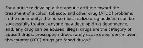 For a nurse to develop a therapeutic attitude toward the treatment of alcohol, tobacco, and other drug (ATOD) problems in the community, the nurse must realize drug addiction can be successfully treated, anyone may develop drug dependence, and: any drug can be abused. illegal drugs are the category of abused drugs. prescription drugs rarely cause dependence. over-the-counter (OTC) drugs are "good drugs."